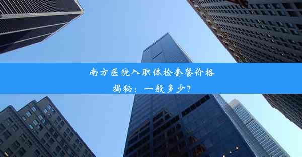 南方医院入职体检套餐价格揭秘：一般多少？