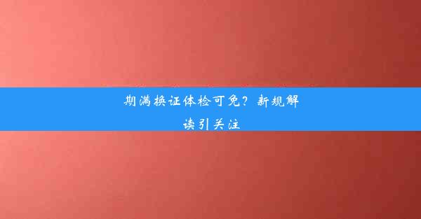 期满换证体检可免？新规解读引关注