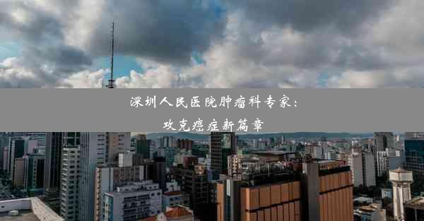 深圳人民医院肿瘤科专家：攻克癌症新篇章