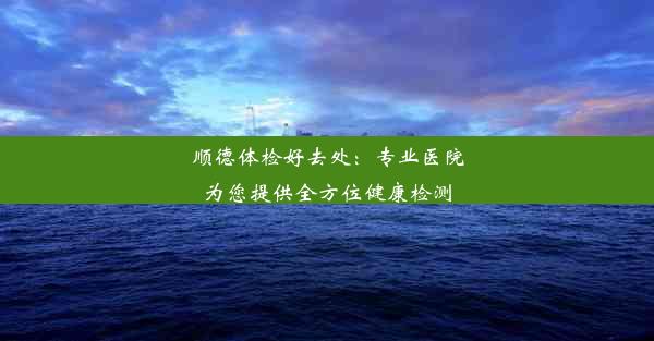 顺德体检好去处：专业医院为您提供全方位健康检测