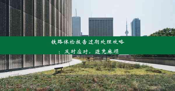 <b>铁路体检报告过期处理攻略：及时应对，避免麻烦</b>