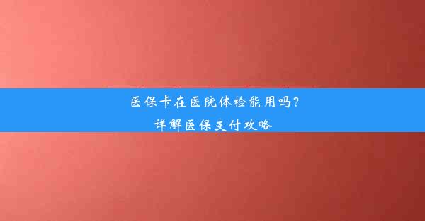 医保卡在医院体检能用吗？详解医保支付攻略