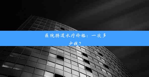 医院肠道水疗价格：一次多少钱？