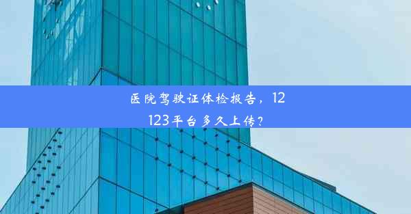 医院驾驶证体检报告，12123平台多久上传？