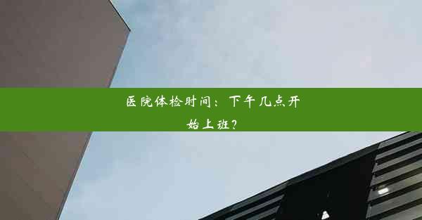 <b>医院体检时间：下午几点开始上班？</b>