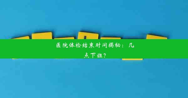 医院体检结束时间揭秘：几点下班？