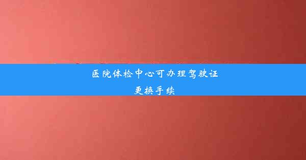 医院体检中心可办理驾驶证更换手续