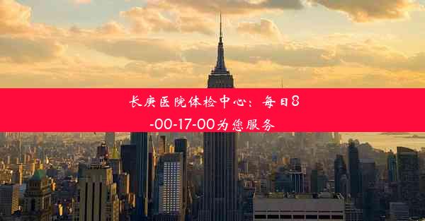 长庚医院体检中心：每日8-00-17-00为您服务