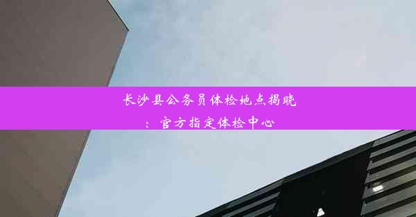 长沙县公务员体检地点揭晓：官方指定体检中心