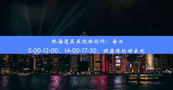 珠海遵医五院体检科：每日8-00-12-00，14-00-17-30，健康体检好去处