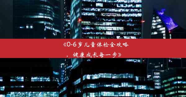 《0-6岁儿童体检全攻略，健康成长每一步》