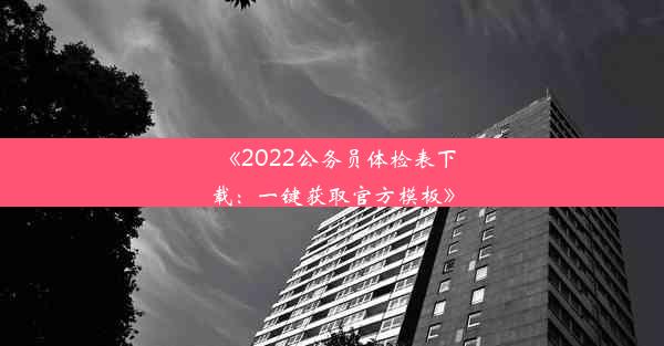 《2022公务员体检表下载：一键获取官方模板》