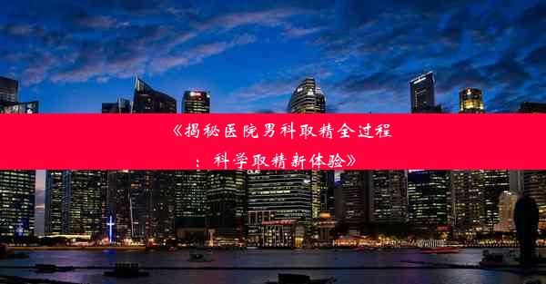 《揭秘医院男科取精全过程：科学取精新体验》