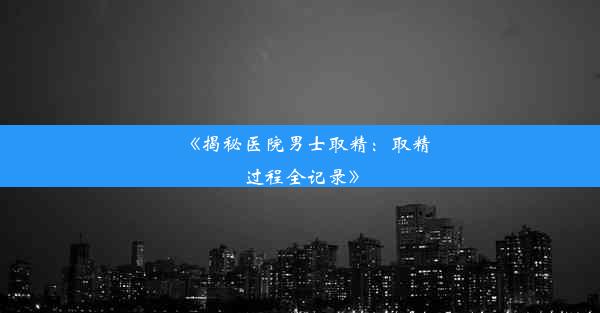 《揭秘医院男士取精：取精过程全记录》