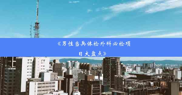 《男性当兵体检外科必检项目大盘点》