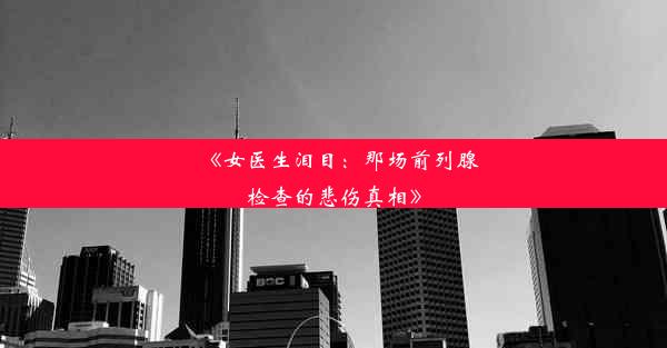 《女医生泪目：那场前列腺检查的悲伤真相》