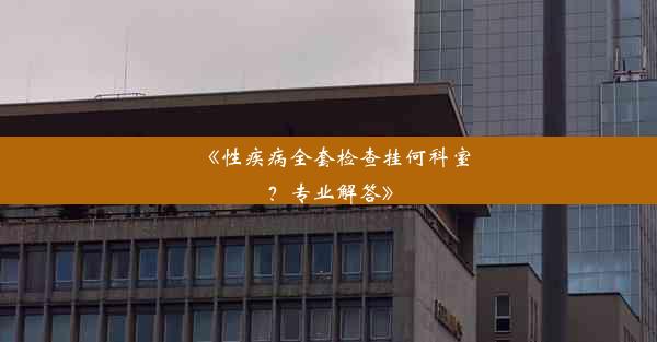 《性疾病全套检查挂何科室？专业解答》