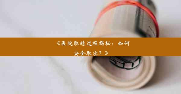 <b>《医院取精过程揭秘：如何安全取出？》</b>