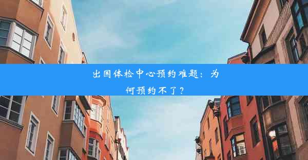 出国体检中心预约难题：为何预约不了？