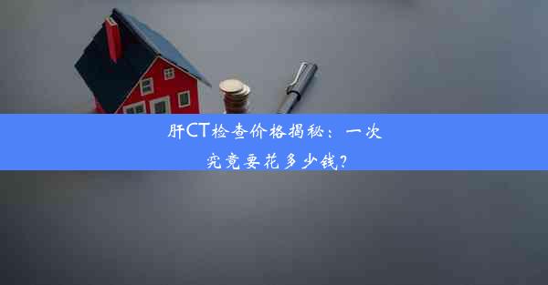 肝CT检查价格揭秘：一次究竟要花多少钱？