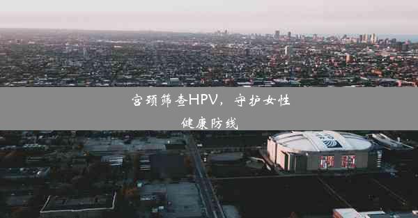 宫颈筛查HPV，守护女性健康防线