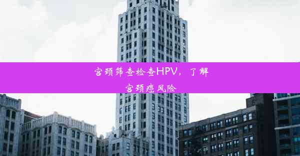 宫颈筛查检查HPV，了解宫颈癌风险