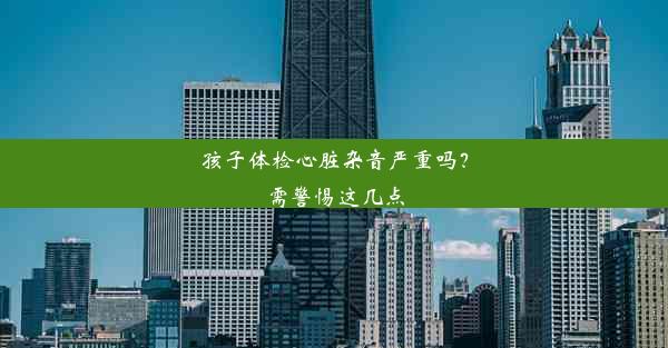 孩子体检心脏杂音严重吗？需警惕这几点