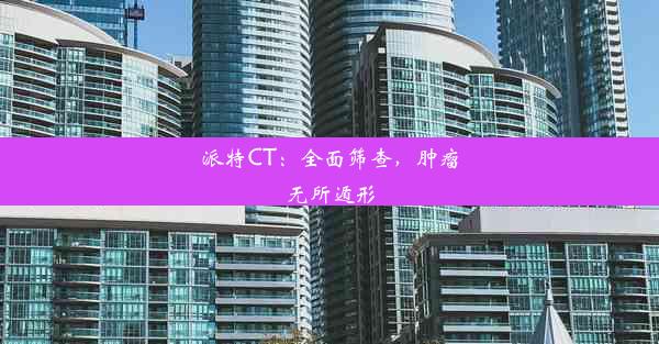 派特CT：全面筛查，肿瘤无所遁形