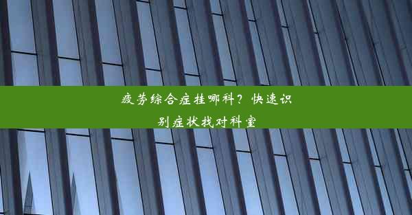 疲劳综合症挂哪科？快速识别症状找对科室