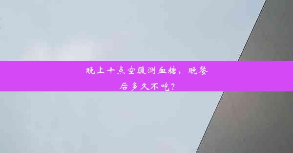 晚上十点空腹测血糖，晚餐后多久不吃？