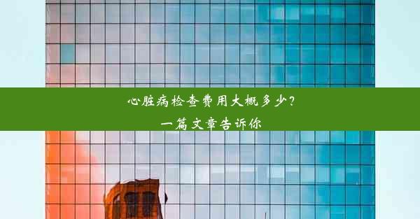 心脏病检查费用大概多少？一篇文章告诉你