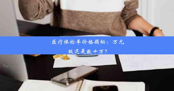 医疗体检车价格揭秘：万元级还是数十万？