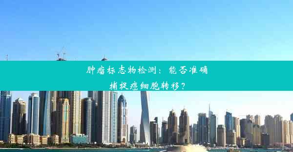 肿瘤标志物检测：能否准确捕捉癌细胞转移？