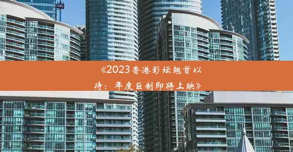 《2023香港影坛翘首以待：年度巨制即将上映》