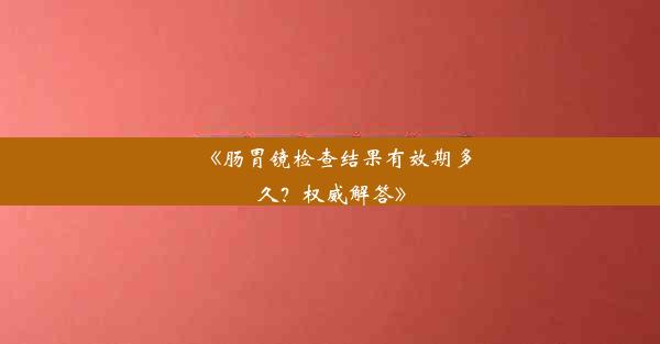 《肠胃镜检查结果有效期多久？权威解答》