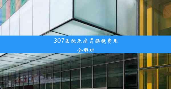 307医院无痛胃肠镜费用全解析