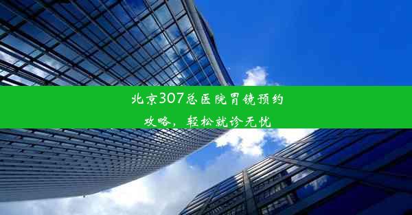 北京307总医院胃镜预约攻略，轻松就诊无忧