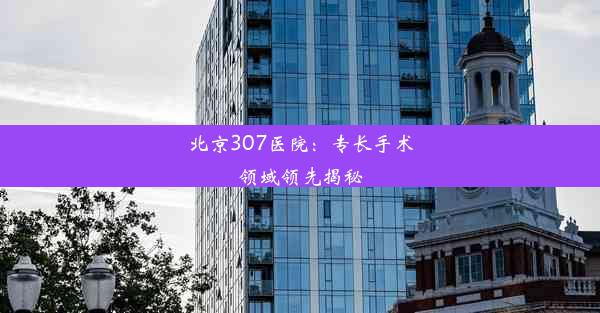 北京307医院：专长手术领域领先揭秘