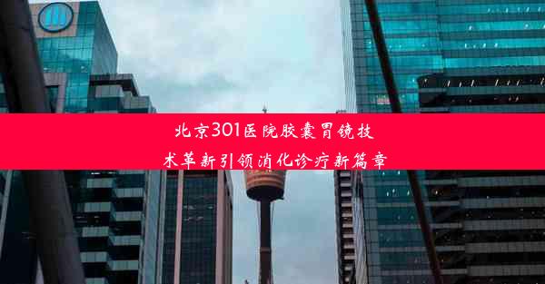 北京301医院胶囊胃镜技术革新引领消化诊疗新篇章