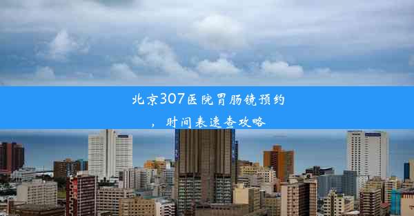 北京307医院胃肠镜预约，时间表速查攻略