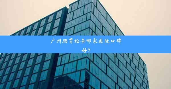 广州肠胃检查哪家医院口碑好？