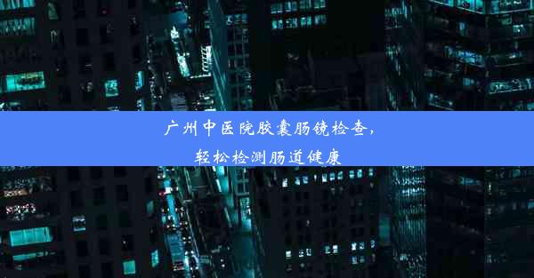 <b>广州中医院胶囊肠镜检查，轻松检测肠道健康</b>