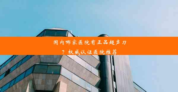 国内哪家医院有正品超声刀？权威认证医院推荐