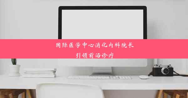 国际医学中心消化内科院长引领前沿诊疗