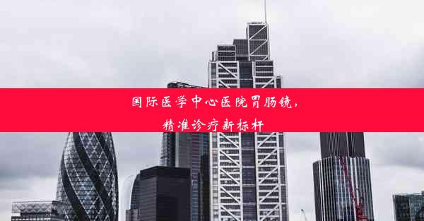 国际医学中心医院胃肠镜，精准诊疗新标杆