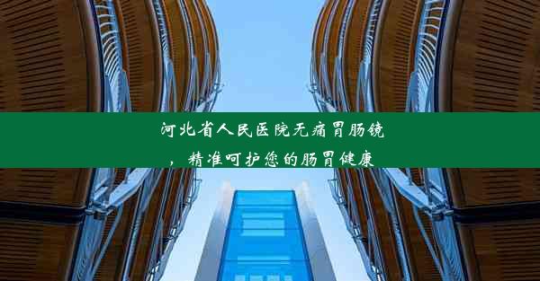 河北省人民医院无痛胃肠镜，精准呵护您的肠胃健康