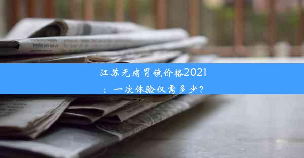 江苏无痛胃镜价格2021：一次体验仅需多少？