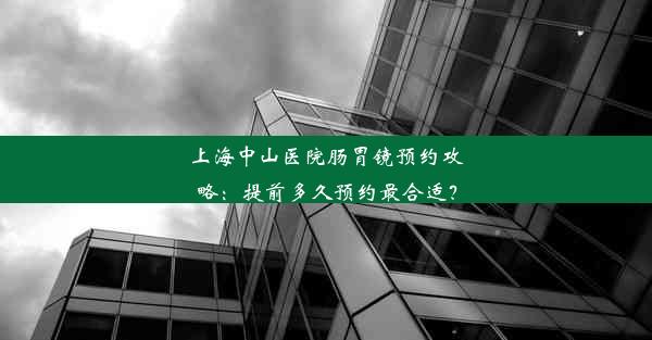 上海中山医院肠胃镜预约攻略：提前多久预约最合适？