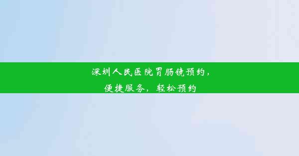 深圳人民医院胃肠镜预约，便捷服务，轻松预约