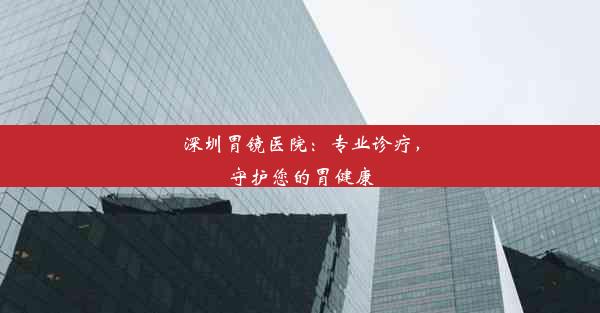 <b>深圳胃镜医院：专业诊疗，守护您的胃健康</b>